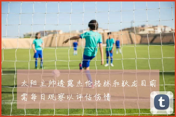 太阳主帅透露杰伦格林和狄龙目前需每日观察以评估伤情