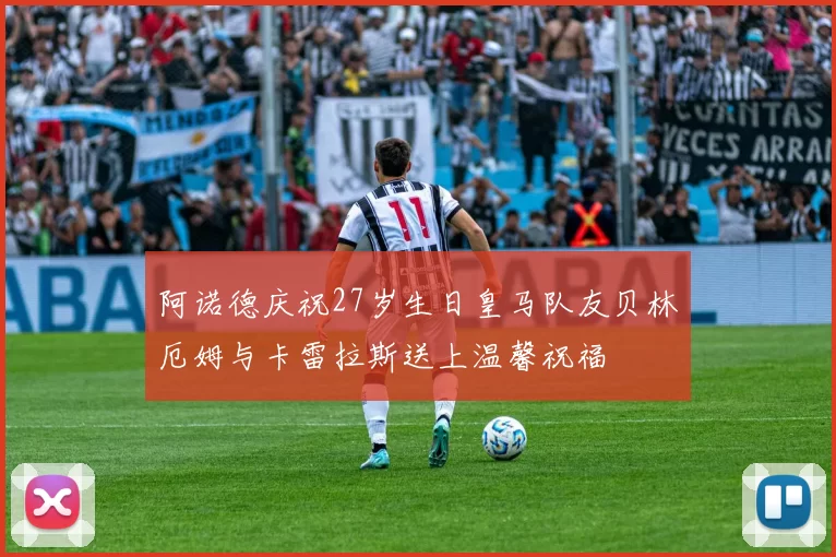 阿诺德庆祝27岁生日皇马队友贝林厄姆与卡雷拉斯送上温馨祝福