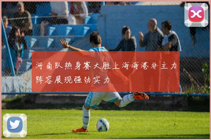 河南队热身赛大胜上海海港非主力阵容展现强劲实力