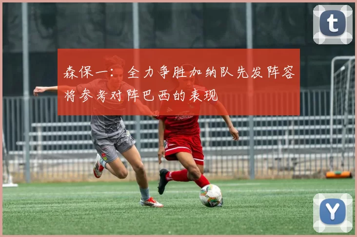 森保一：全力争胜加纳队先发阵容将参考对阵巴西的表现