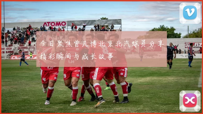 今日聚焦曾凡博北京北汽球员分享精彩瞬间与成长故事
