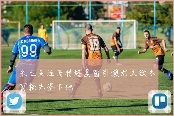 米兰关注马特塔夏窗引援尤文欲冬窗抢先签下他